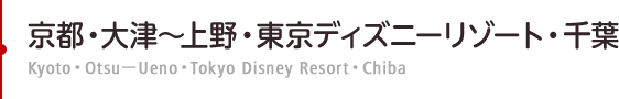 京都・大津～上野・東京ディズニーリゾート・千葉　Kyoto・Otsu－Ueno・Tokyo Disney Resort・Chiba